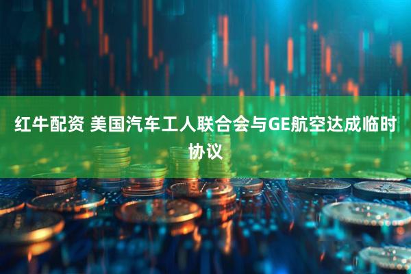 红牛配资 美国汽车工人联合会与GE航空达成临时协议