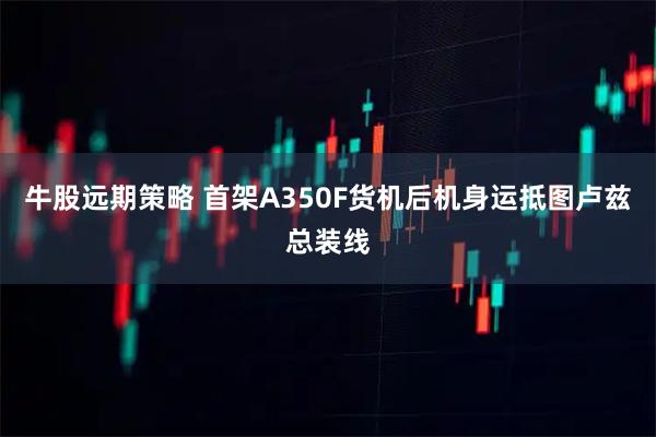 牛股远期策略 首架A350F货机后机身运抵图卢兹总装线