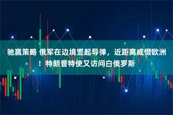 驰赢策略 俄军在边境竖起导弹，近距离威慑欧洲！特朗普特使又访问白俄罗斯