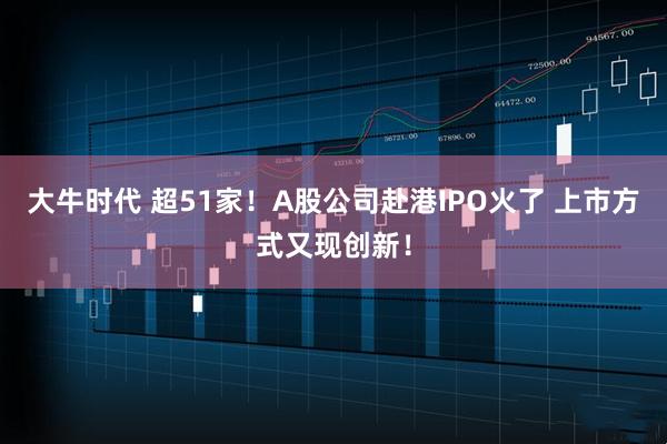 大牛时代 超51家！A股公司赴港IPO火了 上市方式又现创新！