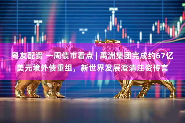 粤友配资 一周债市看点 | 禹洲集团完成约67亿美元境外债重组，新世界发展澄清注资传言