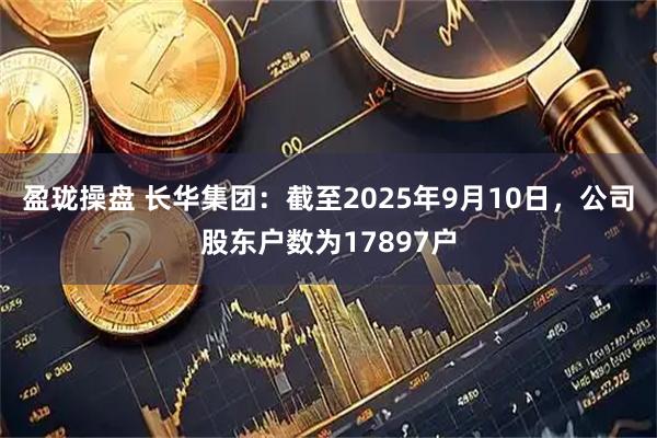 盈珑操盘 长华集团：截至2025年9月10日，公司股东户数为17897户