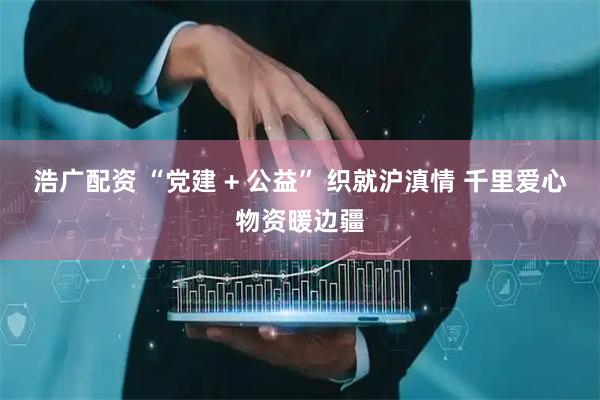浩广配资 “党建 + 公益” 织就沪滇情 千里爱心物资暖边疆