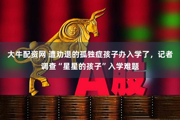 大牛配资网 遭劝退的孤独症孩子办入学了，记者调查“星星的孩子”入学难题