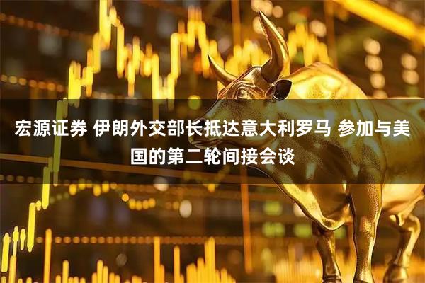 宏源证券 伊朗外交部长抵达意大利罗马 参加与美国的第二轮间接会谈