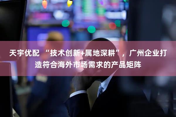 天宇优配  “技术创新+属地深耕”，广州企业打造符合海外市场需求的产品矩阵