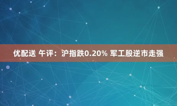 优配送 午评：沪指跌0.20% 军工股逆市走强