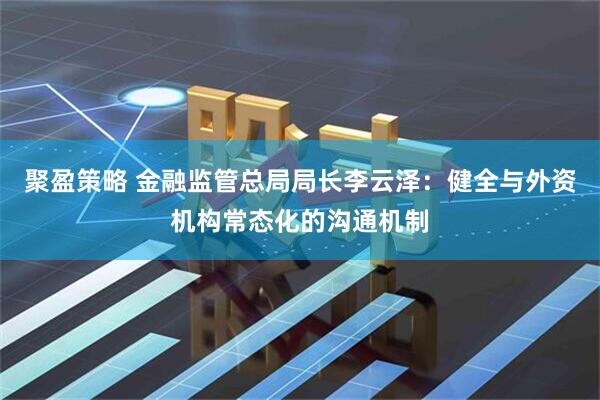 聚盈策略 金融监管总局局长李云泽：健全与外资机构常态化的沟通机制