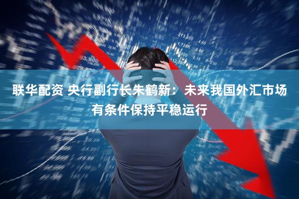联华配资 央行副行长朱鹤新：未来我国外汇市场有条件保持平稳运行