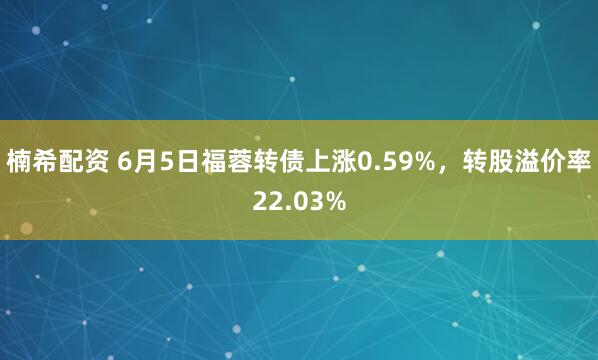 楠希配资 6月5日福蓉转债上涨0.59%，转股溢价率22.03%