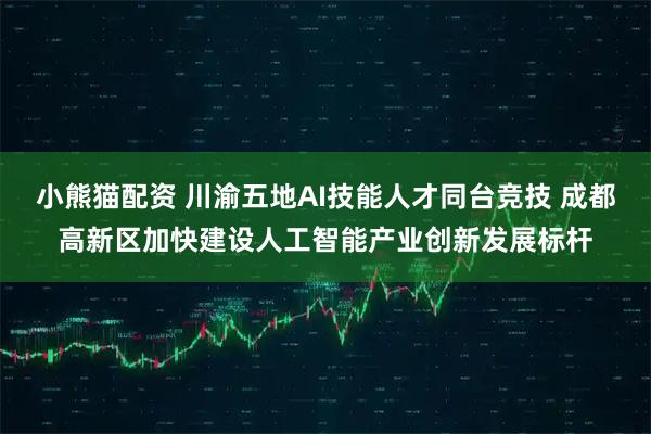 小熊猫配资 川渝五地AI技能人才同台竞技 成都高新区加快建设人工智能产业创新发展标杆