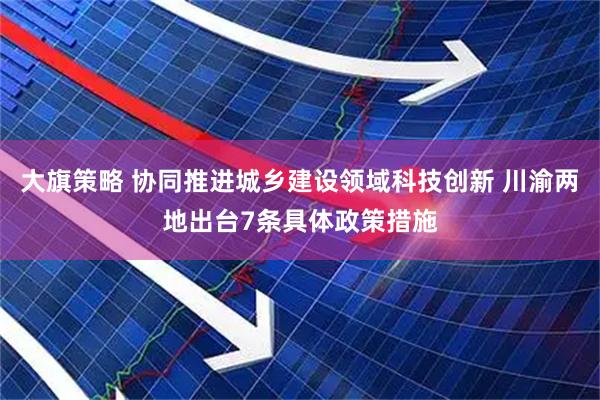 大旗策略 协同推进城乡建设领域科技创新 川渝两地出台7条具体政策措施