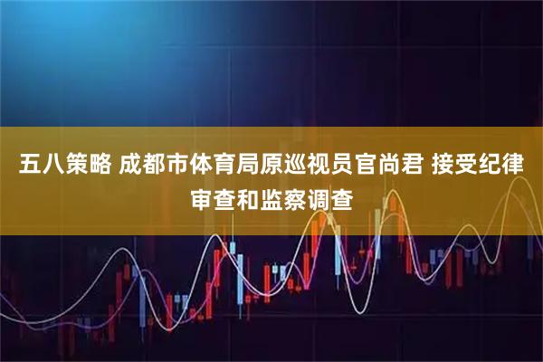 五八策略 成都市体育局原巡视员官尚君 接受纪律审查和监察调查