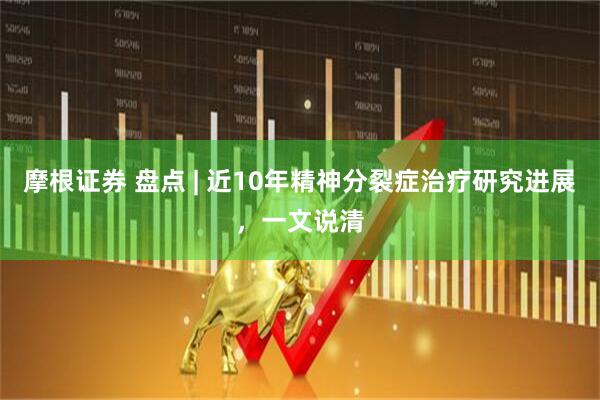 摩根证券 盘点 | 近10年精神分裂症治疗研究进展，一文说清