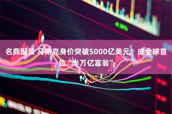 名鼎配资 马斯克身价突破5000亿美元！成全球首位“半万亿富翁”