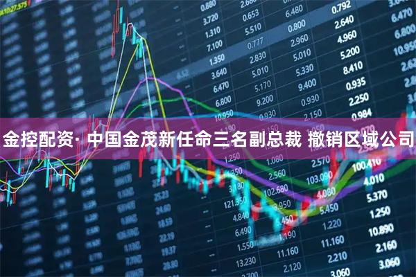 金控配资· 中国金茂新任命三名副总裁 撤销区域公司