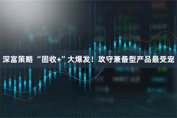 深富策略 “固收+”大爆发！攻守兼备型产品最受宠