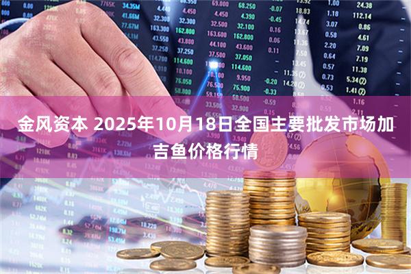 金风资本 2025年10月18日全国主要批发市场加吉鱼价格行情
