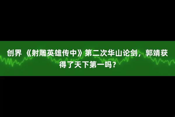 创界 《射雕英雄传中》第二次华山论剑，郭靖获得了天下第一吗？