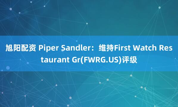 旭阳配资 Piper Sandler：维持First Watch Restaurant Gr(FWRG.US)评级