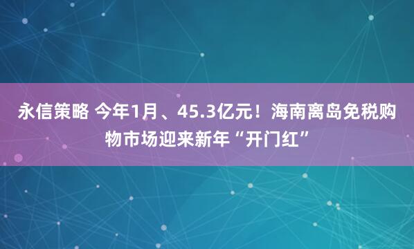 永信策略 今年1月、45.3亿元！海南离岛免税购物市场迎来新年“开门红”