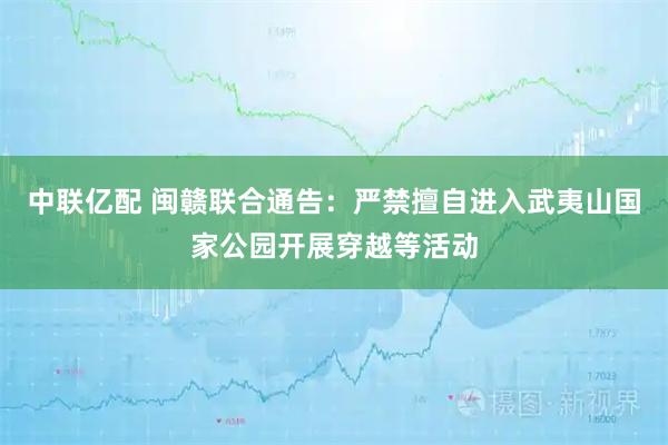 中联亿配 闽赣联合通告：严禁擅自进入武夷山国家公园开展穿越等活动