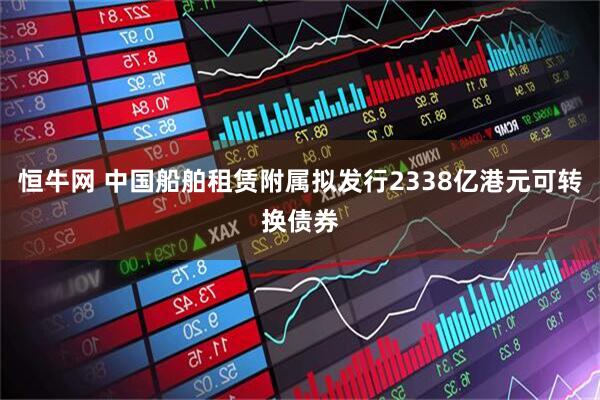 恒牛网 中国船舶租赁附属拟发行2338亿港元可转换债券