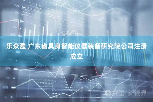 乐众盈 广东省具身智能仪器装备研究院公司注册成立