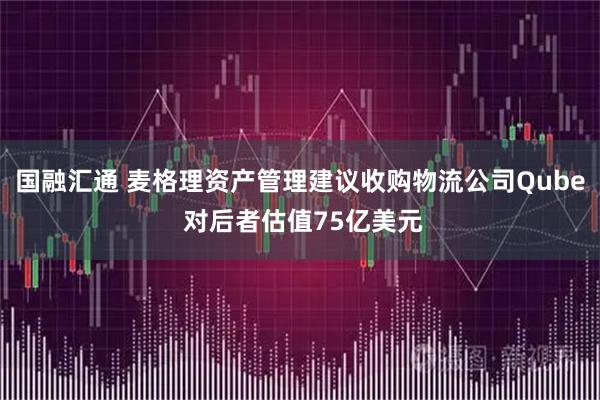 国融汇通 麦格理资产管理建议收购物流公司Qube 对后者估值75亿美元