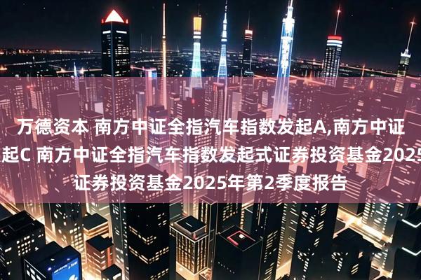 万德资本 南方中证全指汽车指数发起A,南方中证全指汽车指数发起C 南方中证全指汽车指数发起式证券投资基金2025年第2季度报告