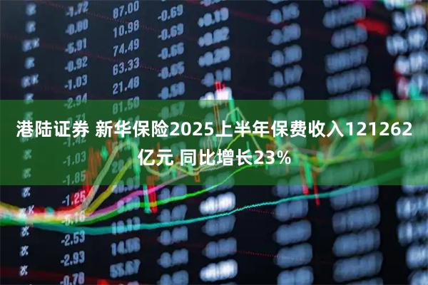 港陆证券 新华保险2025上半年保费收入121262亿元 同比增长23%