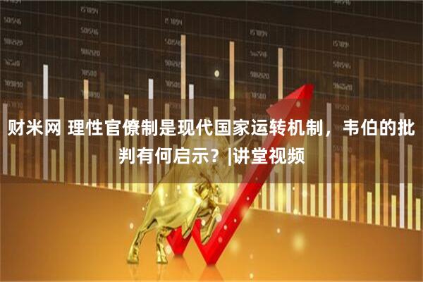 财米网 理性官僚制是现代国家运转机制，韦伯的批判有何启示？|讲堂视频