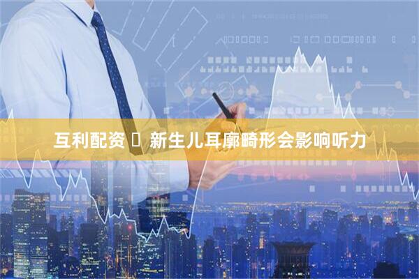 互利配资 ️新生儿耳廓畸形会影响听力